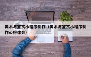 南充美术与鉴赏小程序制作（美术与鉴赏小程序制作心得体会）