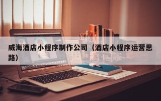 南充威海酒店小程序制作公司（酒店小程序运营思路）