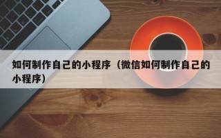 南充如何制作自己的小程序（微信如何制作自己的小程序）